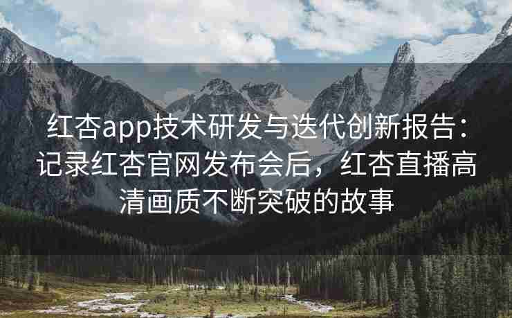 红杏app技术研发与迭代创新报告：记录红杏官网发布会后，红杏直播高清画质不断突破的故事