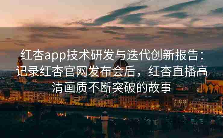 红杏app技术研发与迭代创新报告：记录红杏官网发布会后，红杏直播高清画质不断突破的故事