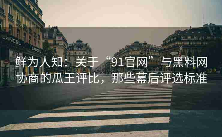 鲜为人知：关于“91官网”与黑料网协商的瓜王评比，那些幕后评选标准