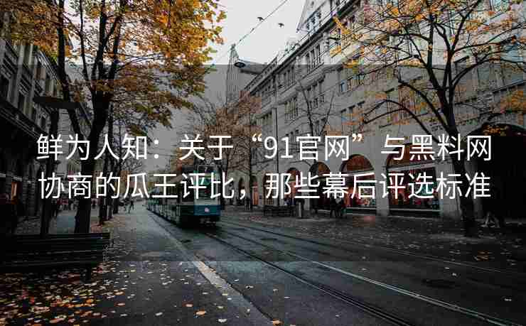 鲜为人知：关于“91官网”与黑料网协商的瓜王评比，那些幕后评选标准
