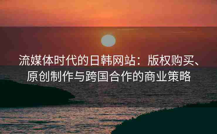 流媒体时代的日韩网站：版权购买、原创制作与跨国合作的商业策略