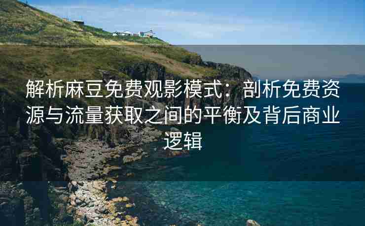 解析麻豆免费观影模式：剖析免费资源与流量获取之间的平衡及背后商业逻辑