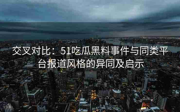 交叉对比：51吃瓜黑料事件与同类平台报道风格的异同及启示