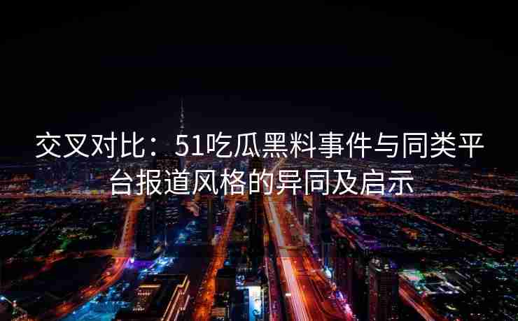 交叉对比：51吃瓜黑料事件与同类平台报道风格的异同及启示