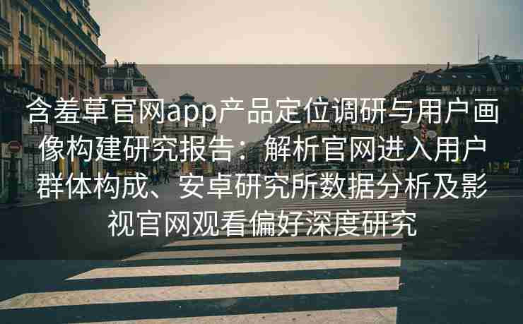 含羞草官网app产品定位调研与用户画像构建研究报告：解析官网进入用户群体构成、安卓研究所数据分析及影视官网观看偏好深度研究