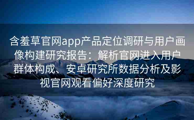 含羞草官网app产品定位调研与用户画像构建研究报告：解析官网进入用户群体构成、安卓研究所数据分析及影视官网观看偏好深度研究