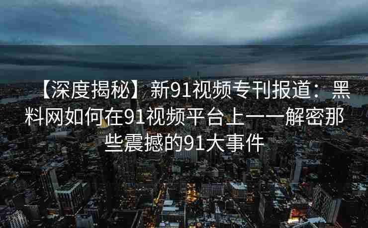 【深度揭秘】新91视频专刊报道：黑料网如何在91视频平台上一一解密那些震撼的91大事件