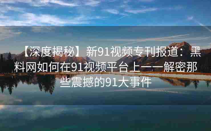 【深度揭秘】新91视频专刊报道：黑料网如何在91视频平台上一一解密那些震撼的91大事件