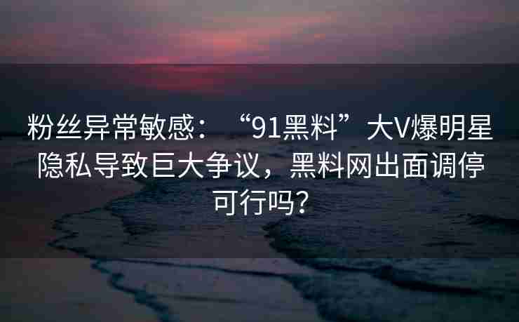 粉丝异常敏感：“91黑料”大V爆明星隐私导致巨大争议，黑料网出面调停可行吗？