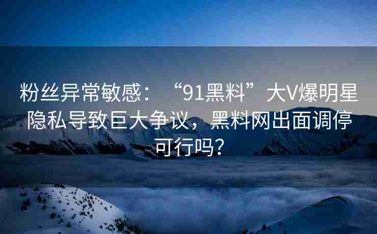 粉丝异常敏感：“91黑料”大V爆明星隐私导致巨大争议，黑料网出面调停可行吗？