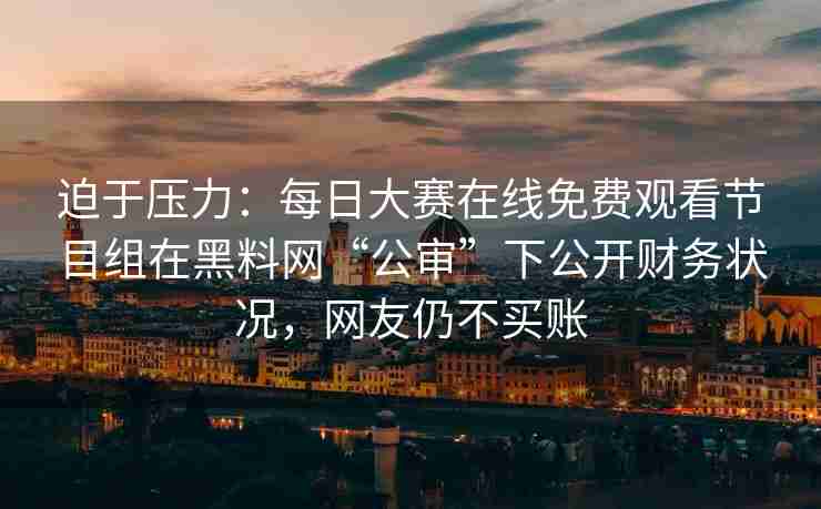 迫于压力：每日大赛在线免费观看节目组在黑料网“公审”下公开财务状况，网友仍不买账