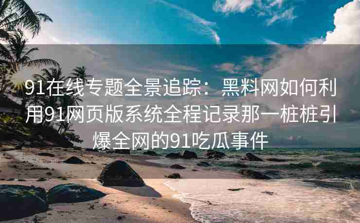 91在线专题全景追踪：黑料网如何利用91网页版系统全程记录那一桩桩引爆全网的91吃瓜事件
