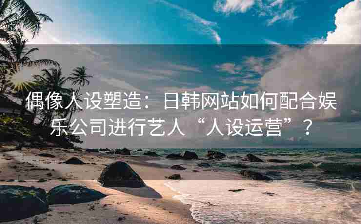 偶像人设塑造：日韩网站如何配合娱乐公司进行艺人“人设运营”？