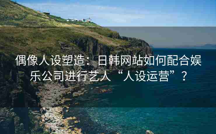 偶像人设塑造：日韩网站如何配合娱乐公司进行艺人“人设运营”？