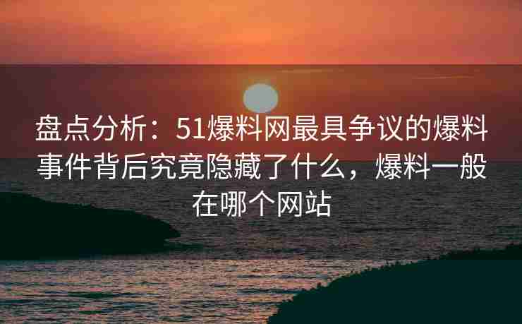 盘点分析：51爆料网最具争议的爆料事件背后究竟隐藏了什么，爆料一般在哪个网站