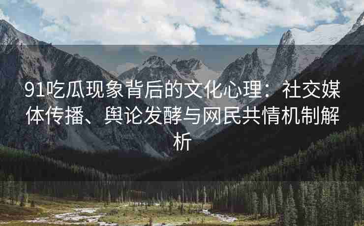 91吃瓜现象背后的文化心理：社交媒体传播、舆论发酵与网民共情机制解析