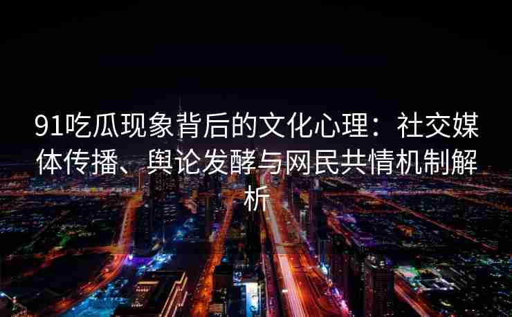 91吃瓜现象背后的文化心理：社交媒体传播、舆论发酵与网民共情机制解析