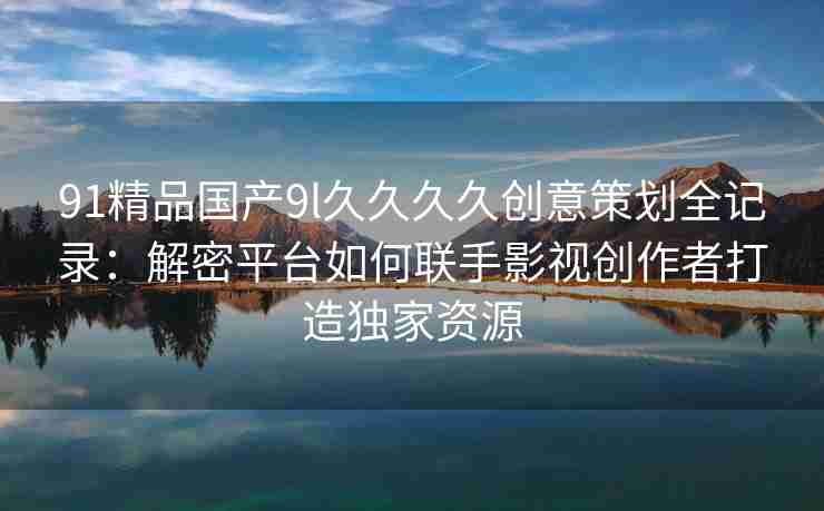 91精品国产9l久久久久创意策划全记录：解密平台如何联手影视创作者打造独家资源
