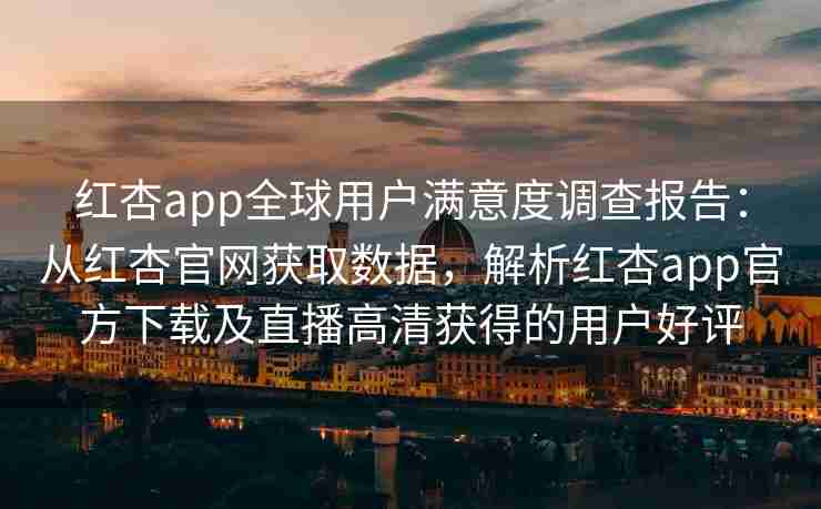 红杏app全球用户满意度调查报告：从红杏官网获取数据，解析红杏app官方下载及直播高清获得的用户好评