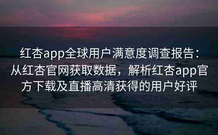 红杏app全球用户满意度调查报告：从红杏官网获取数据，解析红杏app官方下载及直播高清获得的用户好评