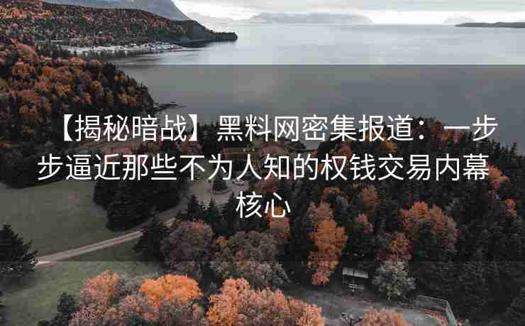 【揭秘暗战】黑料网密集报道：一步步逼近那些不为人知的权钱交易内幕核心