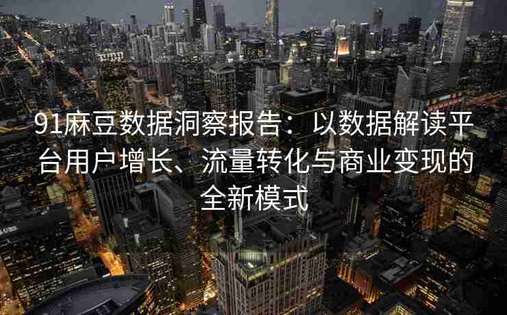 91麻豆数据洞察报告：以数据解读平台用户增长、流量转化与商业变现的全新模式