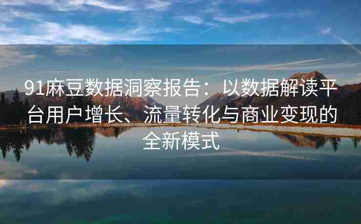 91麻豆数据洞察报告：以数据解读平台用户增长、流量转化与商业变现的全新模式