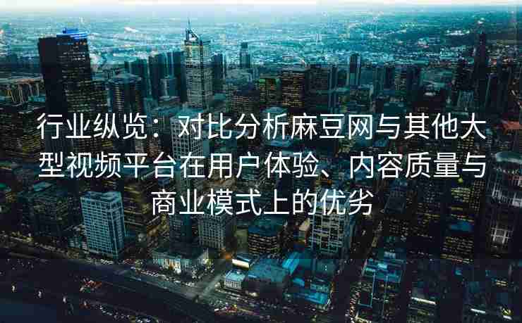 行业纵览：对比分析麻豆网与其他大型视频平台在用户体验、内容质量与商业模式上的优劣