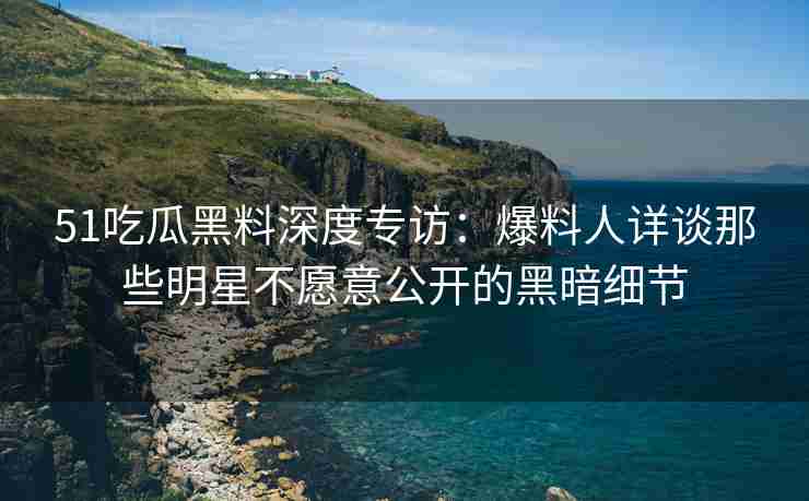 51吃瓜黑料深度专访：爆料人详谈那些明星不愿意公开的黑暗细节