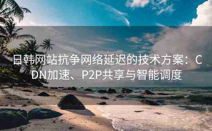 日韩网站抗争网络延迟的技术方案：CDN加速、P2P共享与智能调度