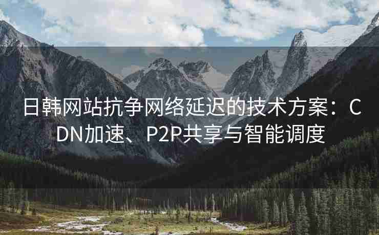 日韩网站抗争网络延迟的技术方案：CDN加速、P2P共享与智能调度