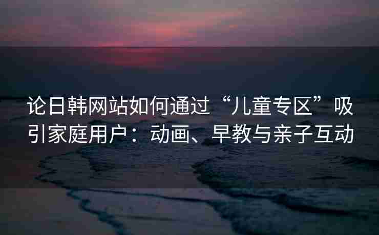 论日韩网站如何通过“儿童专区”吸引家庭用户：动画、早教与亲子互动