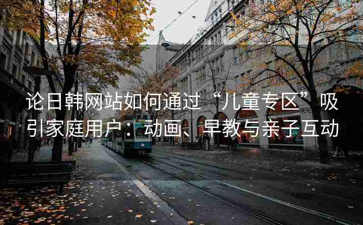 论日韩网站如何通过“儿童专区”吸引家庭用户：动画、早教与亲子互动
