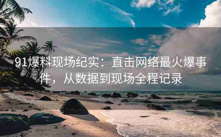 91爆料现场纪实：直击网络最火爆事件，从数据到现场全程记录