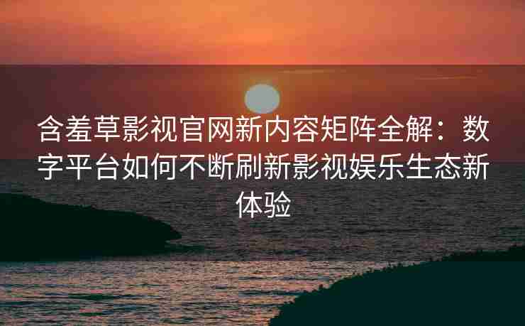 含羞草影视官网新内容矩阵全解：数字平台如何不断刷新影视娱乐生态新体验