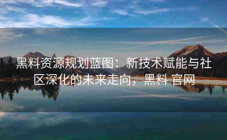 黑料资源规划蓝图：新技术赋能与社区深化的未来走向，黑料 官网