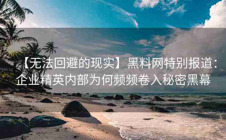 【无法回避的现实】黑料网特别报道：企业精英内部为何频频卷入秘密黑幕