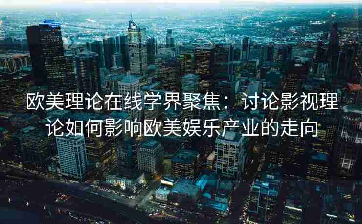 欧美理论在线学界聚焦：讨论影视理论如何影响欧美娱乐产业的走向