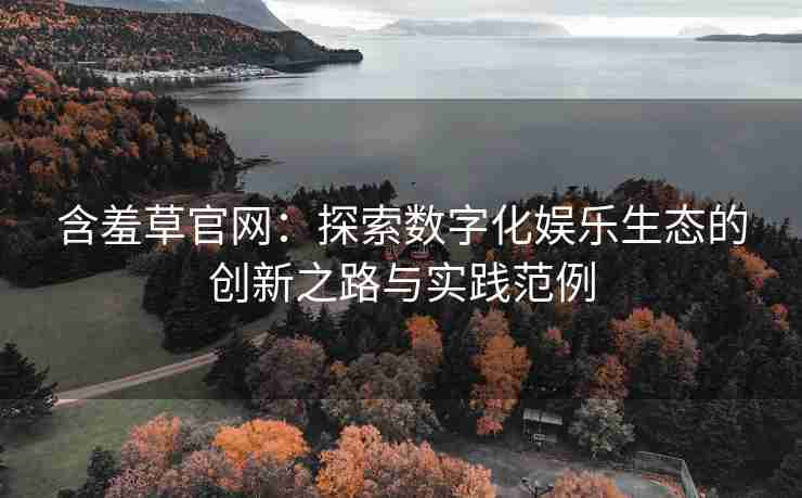 含羞草官网：探索数字化娱乐生态的创新之路与实践范例