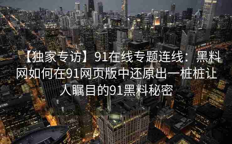 【独家专访】91在线专题连线：黑料网如何在91网页版中还原出一桩桩让人瞩目的91黑料秘密