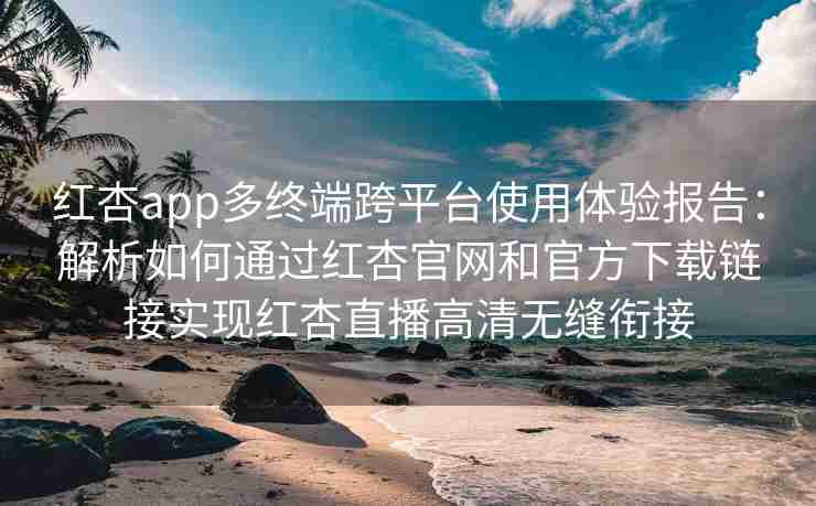 红杏app多终端跨平台使用体验报告：解析如何通过红杏官网和官方下载链接实现红杏直播高清无缝衔接