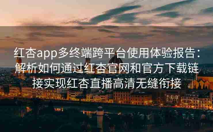 红杏app多终端跨平台使用体验报告：解析如何通过红杏官网和官方下载链接实现红杏直播高清无缝衔接