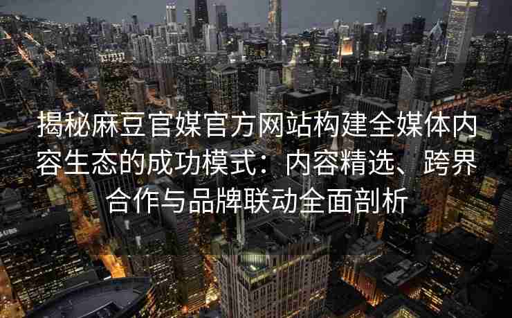 揭秘麻豆官媒官方网站构建全媒体内容生态的成功模式：内容精选、跨界合作与品牌联动全面剖析