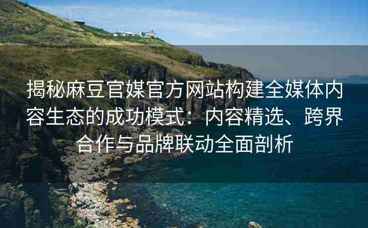 揭秘麻豆官媒官方网站构建全媒体内容生态的成功模式：内容精选、跨界合作与品牌联动全面剖析