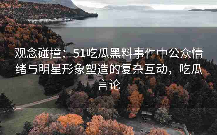 观念碰撞：51吃瓜黑料事件中公众情绪与明星形象塑造的复杂互动，吃瓜言论