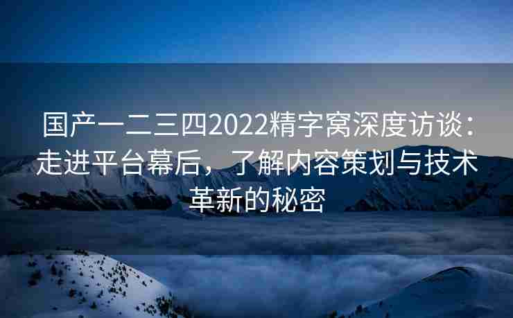 国产一二三四2022精字窝深度访谈：走进平台幕后，了解内容策划与技术革新的秘密