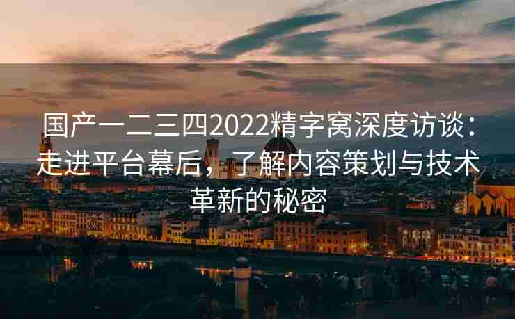 国产一二三四2022精字窝深度访谈：走进平台幕后，了解内容策划与技术革新的秘密