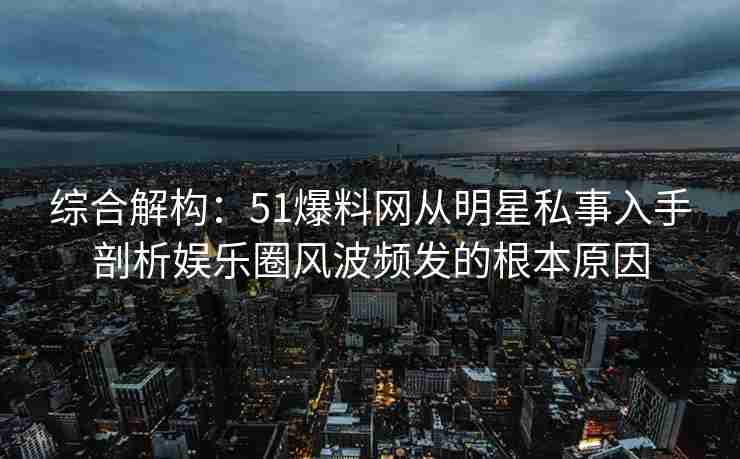 综合解构：51爆料网从明星私事入手剖析娱乐圈风波频发的根本原因