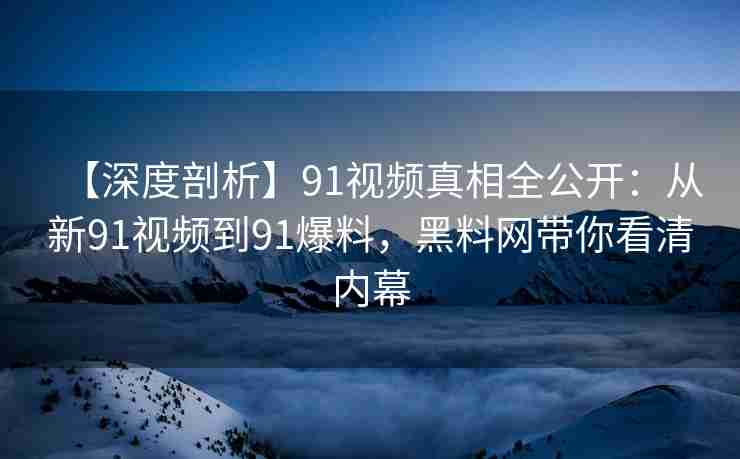 【深度剖析】91视频真相全公开：从新91视频到91爆料，黑料网带你看清内幕