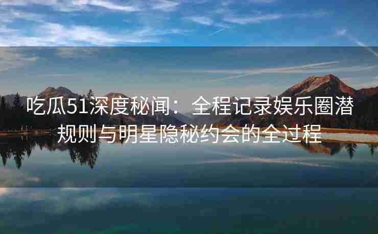吃瓜51深度秘闻：全程记录娱乐圈潜规则与明星隐秘约会的全过程
